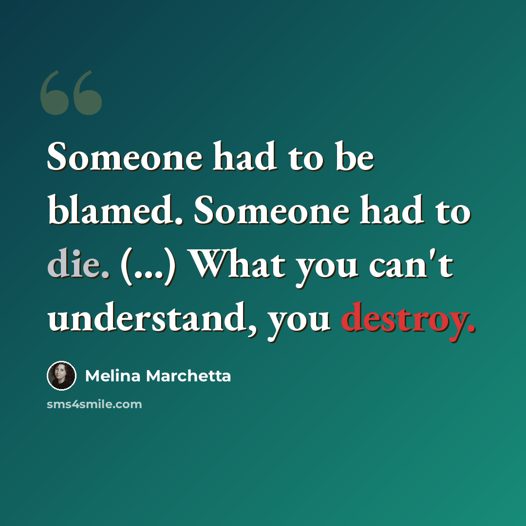 “Someone had to be blamed. Someone had to die. (...) What you can't understand, you destroy.” quote by Melina Marchetta
