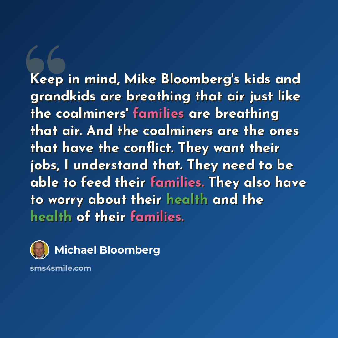 “Keep in mind, Mike Bloomberg's kids and grandkids are breathing that air just like the coalminers' families are breathing that air. And the coalminers are the ones that have the conflict. They want their jobs, I understand that. They need to be able to feed their families. They also have to worry…” quote by Michael Bloomberg