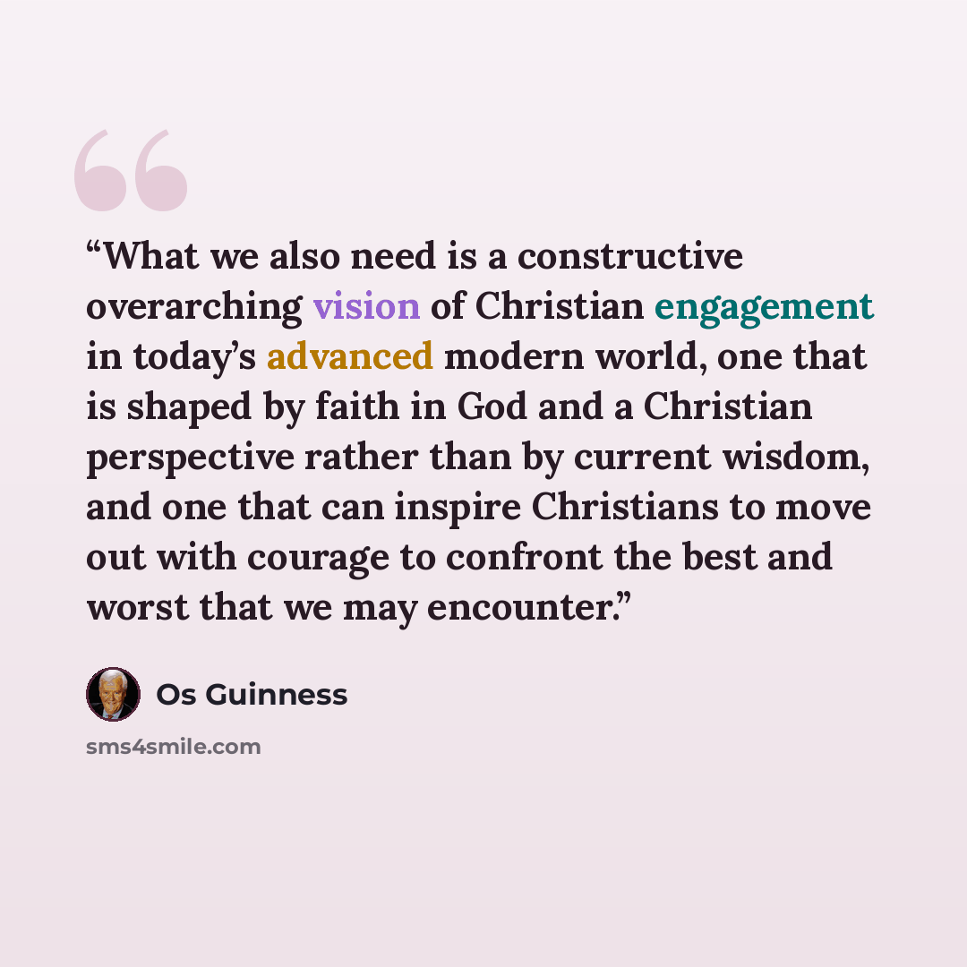 “What we also need is a constructive overarching vision of Christian engagement in today’s advanced modern world, one that is shaped by faith in God and a Christian perspective rather than by current wisdom, and one that can inspire Christians to move out with courage to confront the best and worst…” quote by Os Guinness