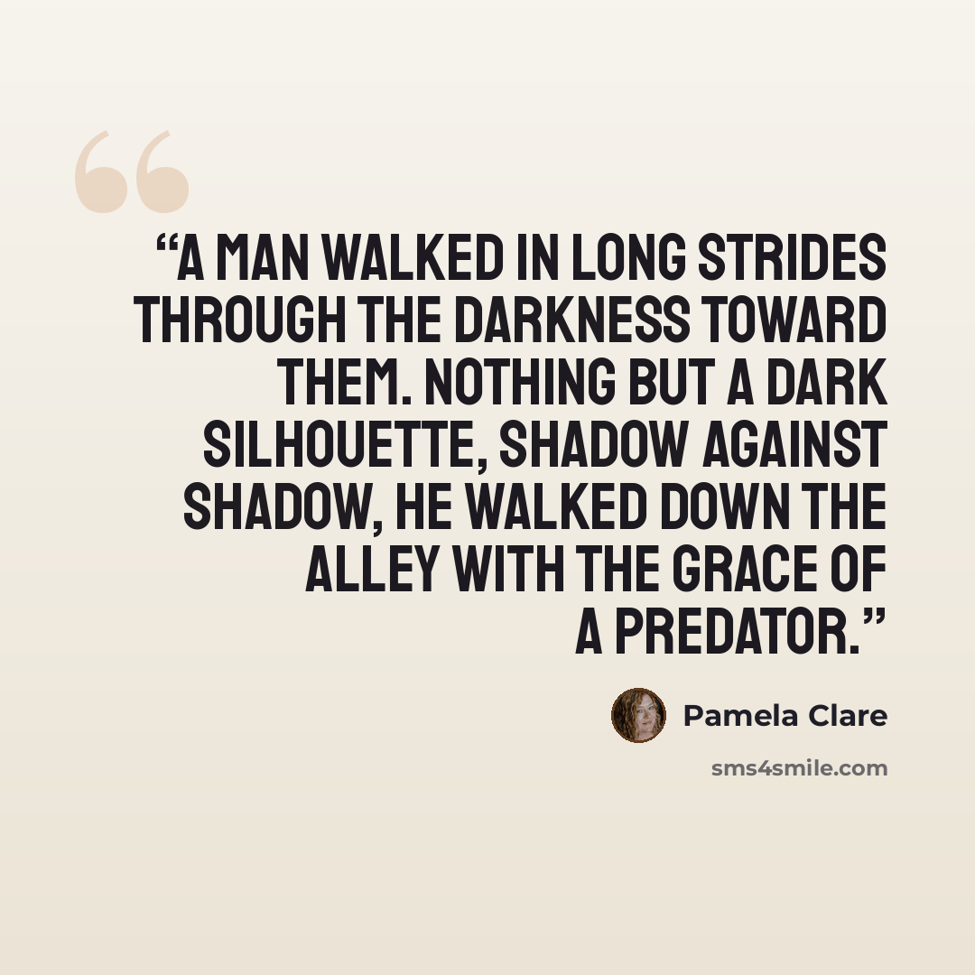 “A man walked in long strides through the darkness toward them. Nothing but a dark silhouette, shadow against shadow, he walked down the alley with the grace of a predator.” quote by Pamela Clare