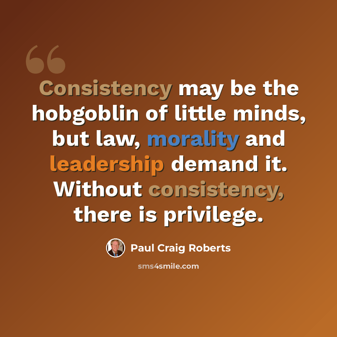 “Consistency may be the hobgoblin of little minds, but law, morality and leadership demand it. Without consistency, there is privilege.” quote by Paul Craig Roberts