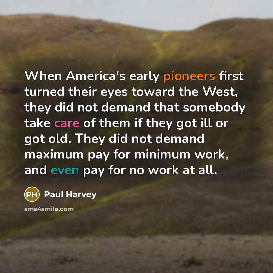 “When America's early pioneers first turned their eyes toward the West, they did not demand that somebody take care of them if they got ill or got old. They did not demand maximum pay for minimum work, and even pay for no work at all.” quote by Paul Harvey