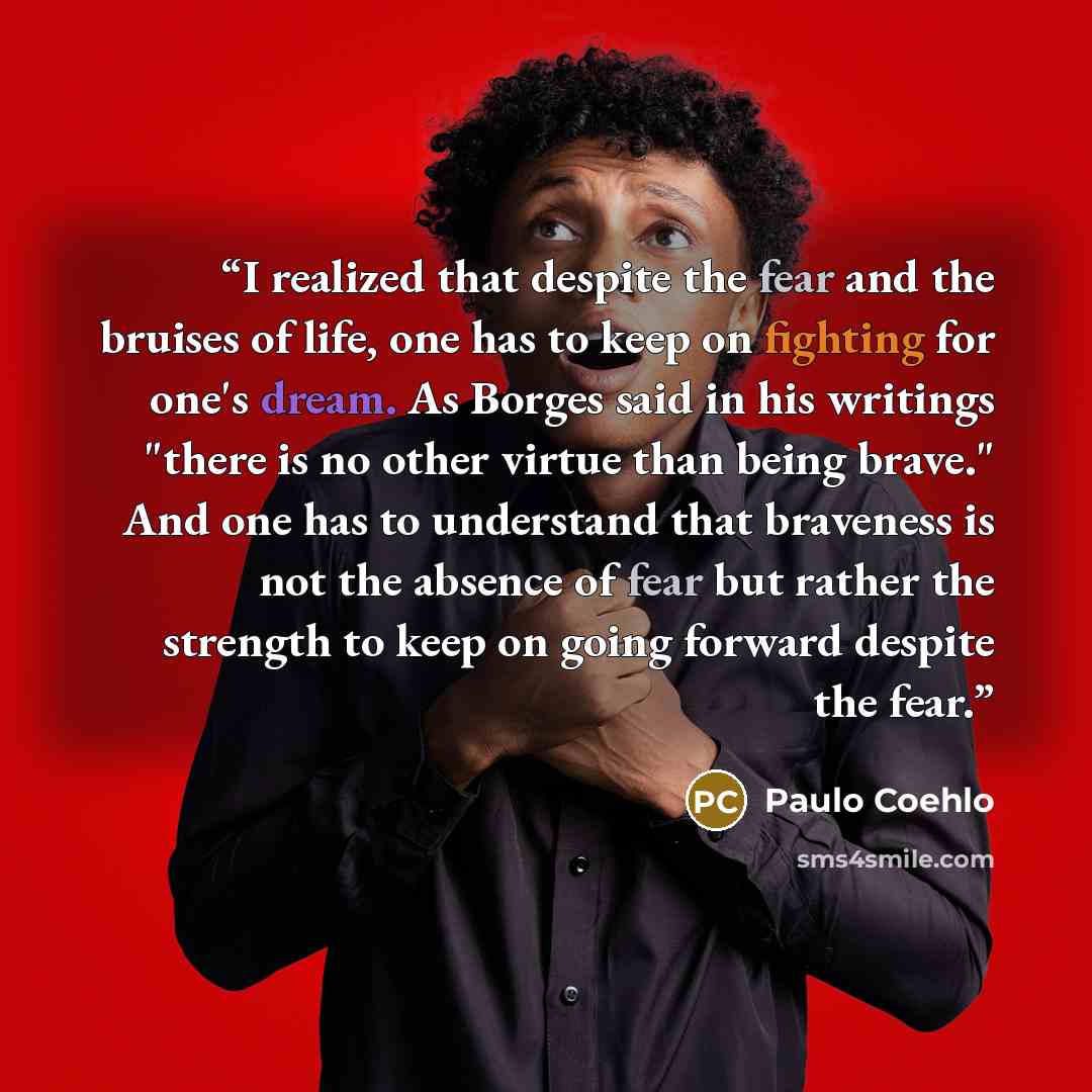 “I realized that despite the fear and the bruises of life, one has to keep on fighting for one's dream. As Borges said in his writings "there is no other virtue than being brave." And one has to understand that braveness is not the absence of fear but rather the strength to keep on going forward…” quote by Paulo Coehlo