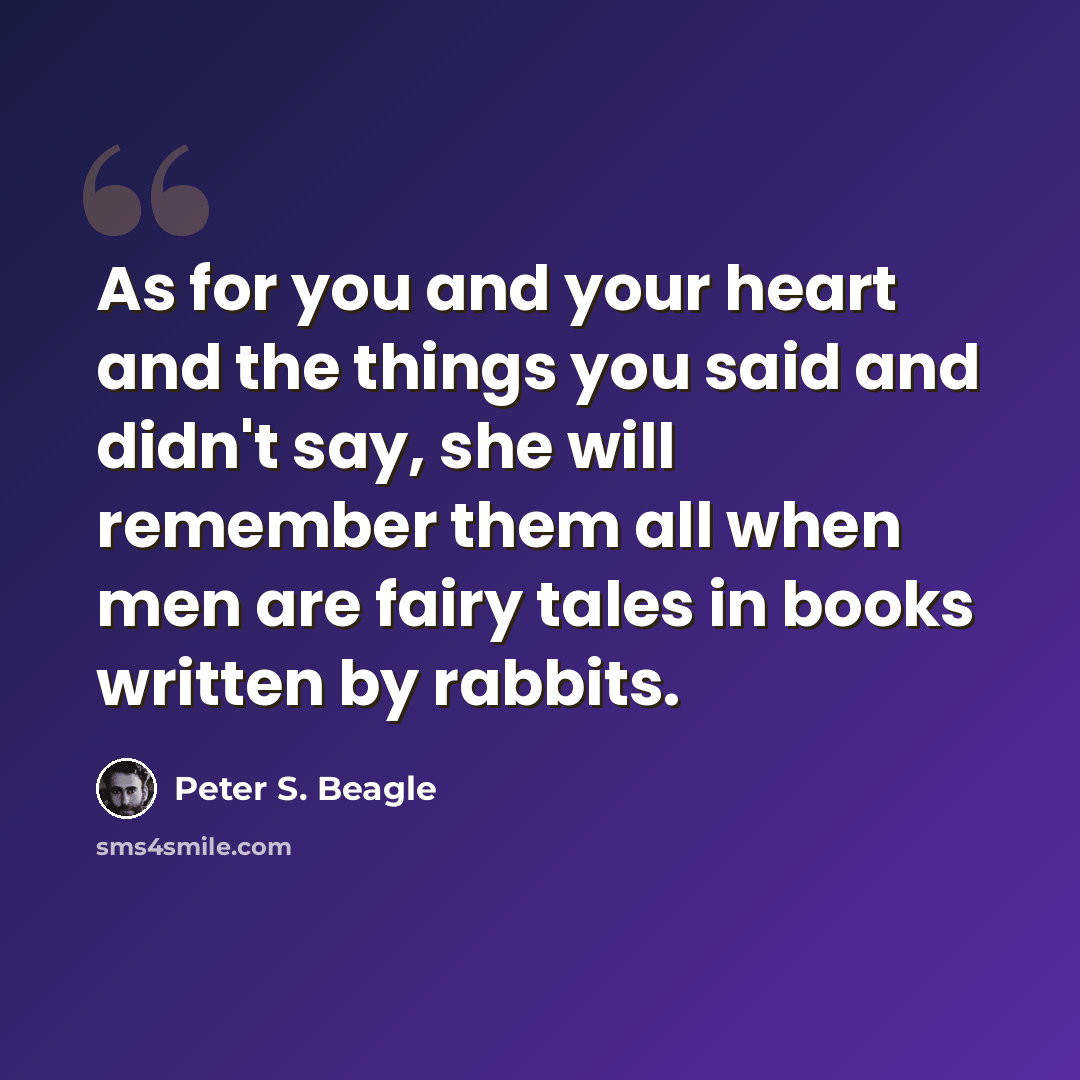 “As for you and your heart and the things you said and didn't say, she will remember them all when men are fairy tales in books written by rabbits.” quote by Peter S. Beagle
