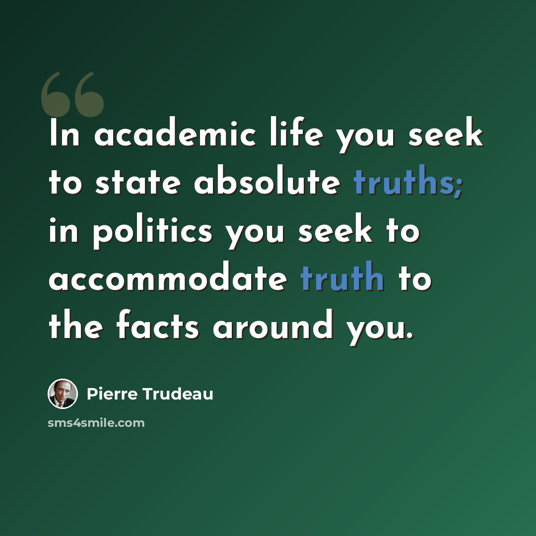“In academic life you seek to state absolute truths; in politics you seek to accommodate truth to the facts around you.” quote by Pierre Trudeau