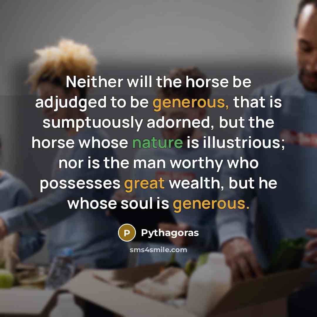 “Neither will the horse be adjudged to be generous, that is sumptuously adorned, but the horse whose nature is illustrious; nor is the man worthy who possesses great wealth, but he whose soul is generous.” quote by Pythagoras
