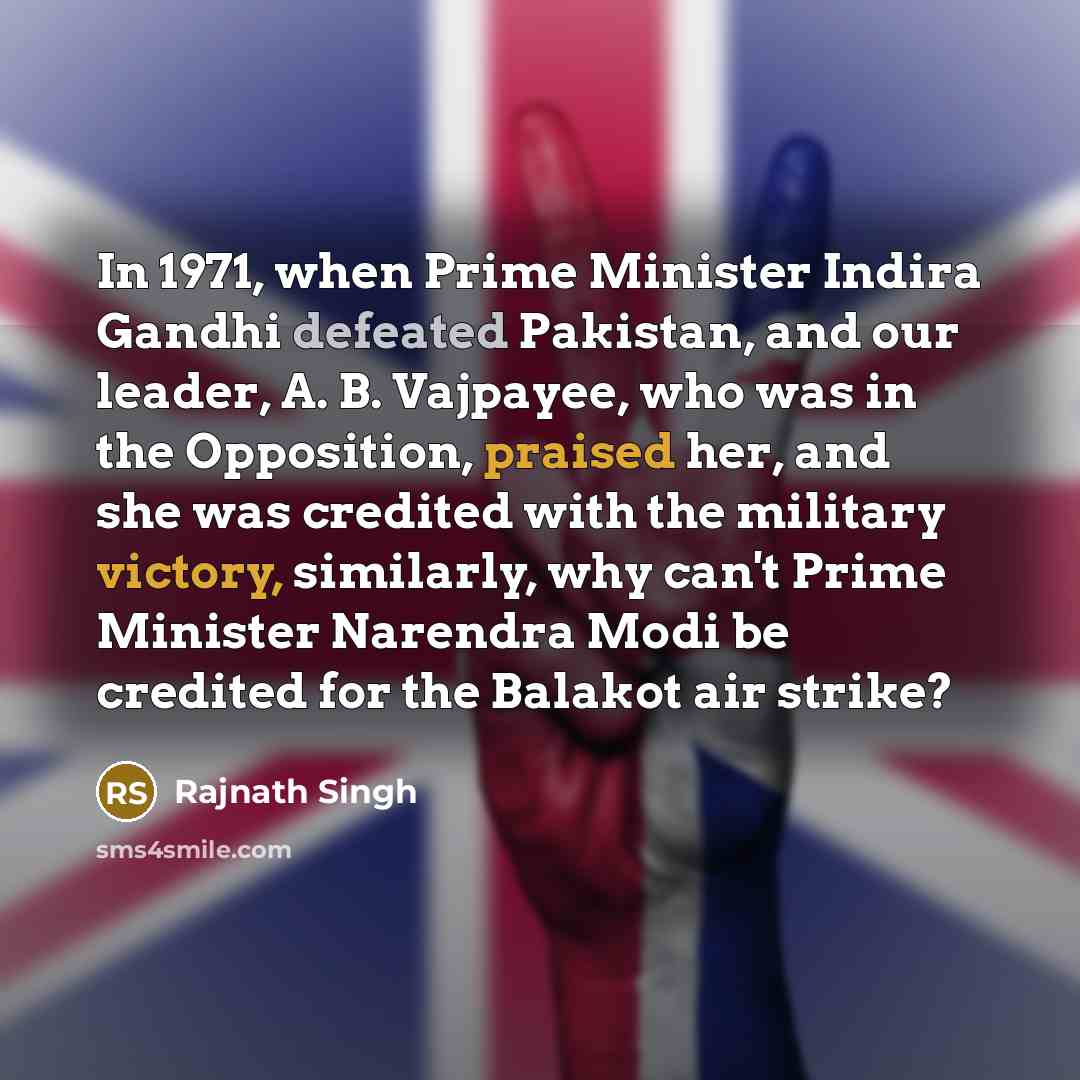 “In 1971, when Prime Minister Indira Gandhi defeated Pakistan, and our leader, A. B. Vajpayee, who was in the Opposition, praised her, and she was credited with the military victory, similarly, why can't Prime Minister Narendra Modi be credited for the Balakot air strike?” quote by Rajnath Singh