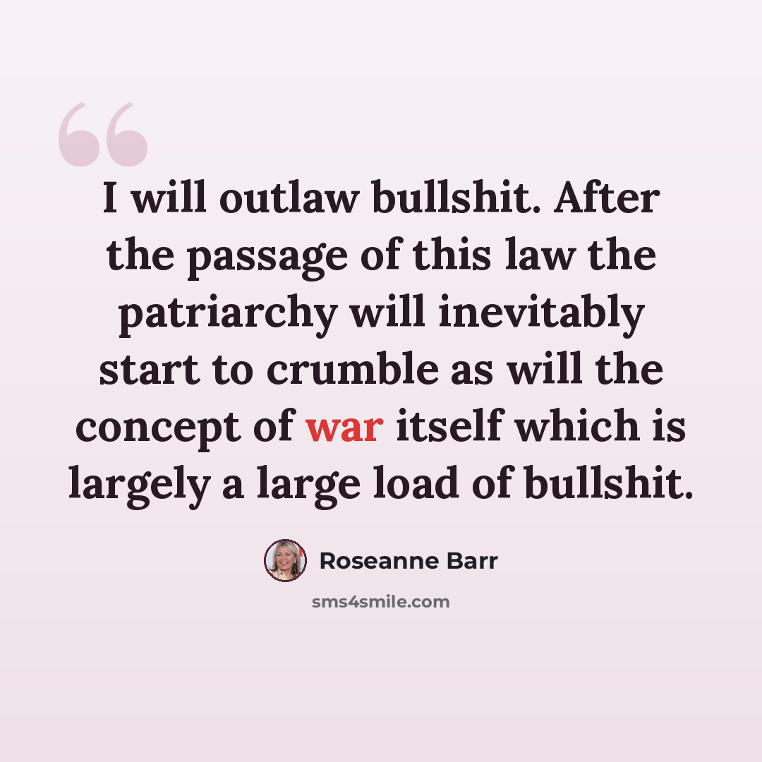 “I will outlaw bullshit. After the passage of this law the patriarchy will inevitably start to crumble as will the concept of war itself which is largely a large load of bullshit.” quote by Roseanne Barr