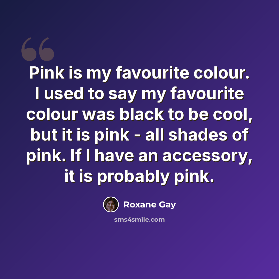 “Pink is my favourite colour. I used to say my favourite colour was black to be cool, but it is pink - all shades of pink. If I have an accessory, it is probably pink.” quote by Roxane Gay