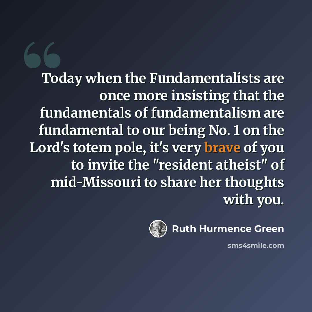 “Today when the Fundamentalists are once more insisting that the fundamentals of fundamentalism are fundamental to our being No. 1 on the Lord's totem pole, it's very brave of you to invite the "resident atheist" of mid-Missouri to share her thoughts with you.” quote by Ruth Hurmence Green