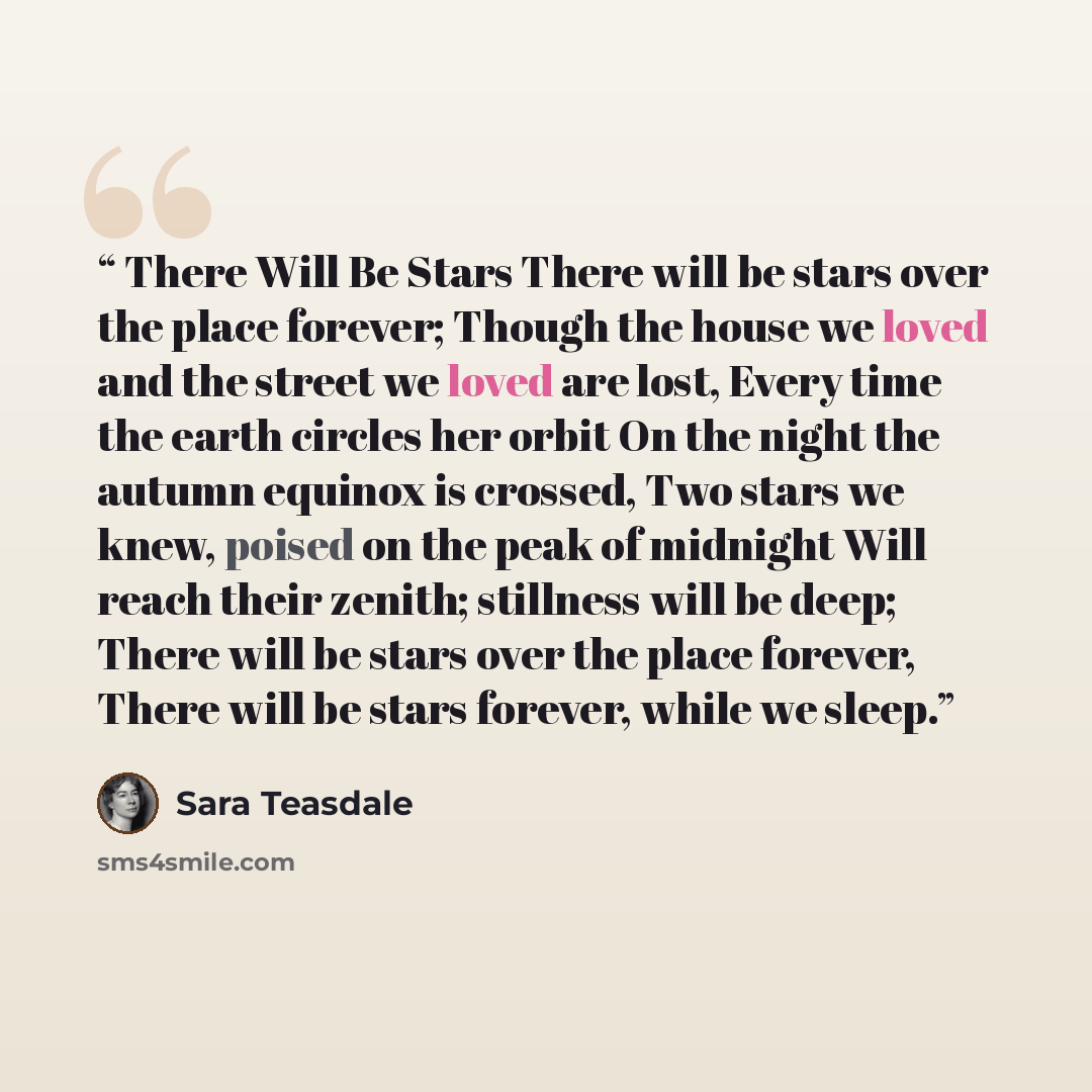 “There Will Be Stars There will be stars over the place forever; Though the house we loved and the street we loved are lost, Every time the earth circles her orbit On the night the autumn equinox is crossed, Two stars we knew, poised on the peak of midnight Will reach their zenith; stillness will…” quote by Sara Teasdale