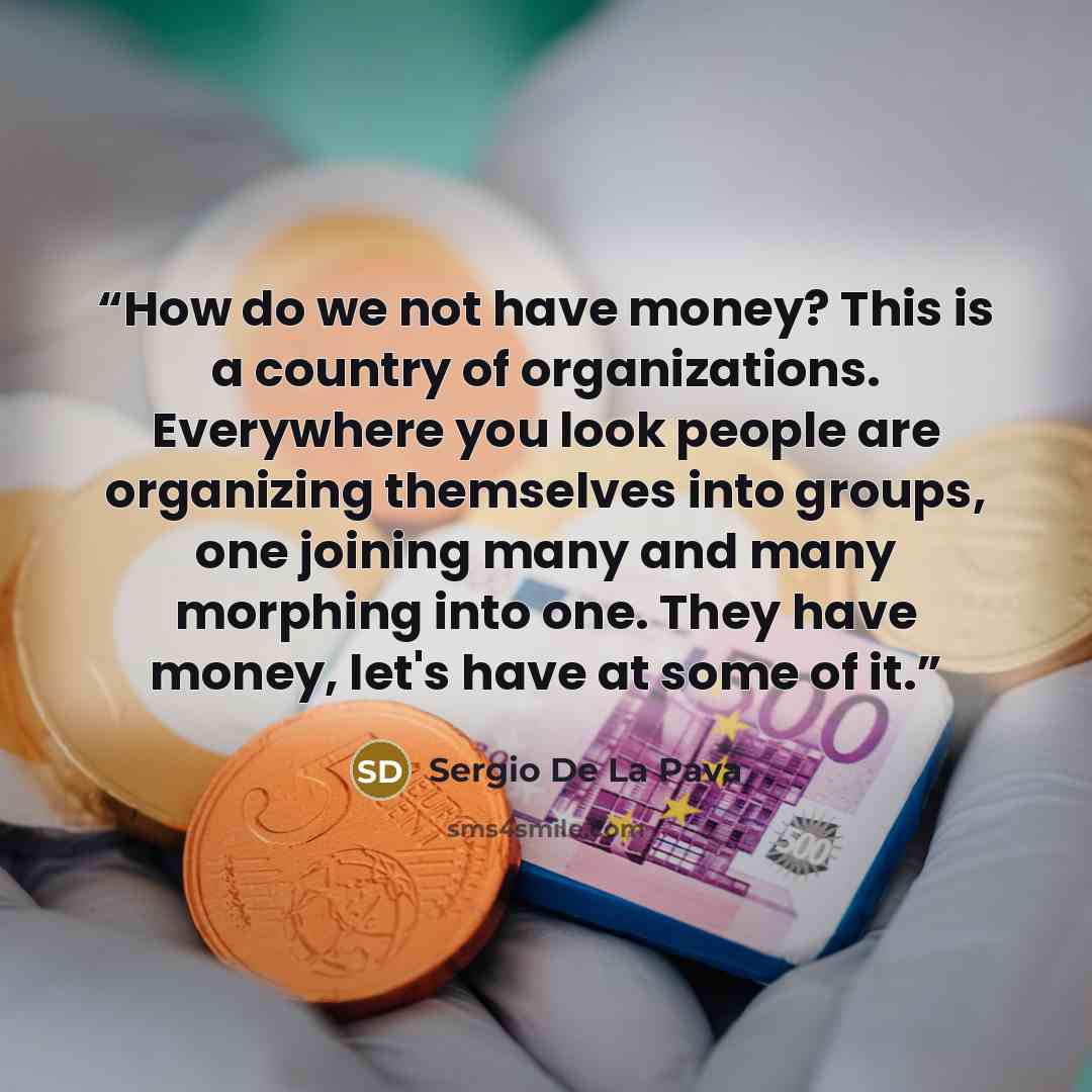 “How do we not have money? This is a country of organizations. Everywhere you look people are organizing themselves into groups, one joining many and many morphing into one. They have money, let's have at some of it.” quote by Sergio De La Pava