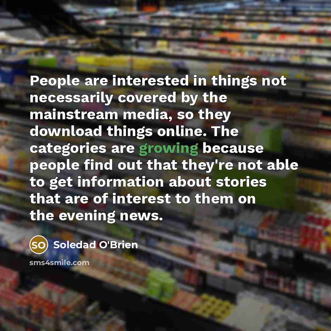 “People are interested in things not necessarily covered by the mainstream media, so they download things online. The categories are growing because people find out that they're not able to get information about stories that are of interest to them on the evening news.” quote by Soledad O'Brien