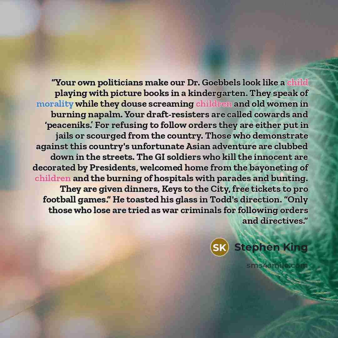 “Your own politicians make our Dr. Goebbels look like a child playing with picture books in a kindergarten. They speak of morality while they douse screaming children and old women in burning napalm. Your draft-resisters are called cowards and ‘peaceniks.’ For refusing to follow orders they are…” quote by Stephen King