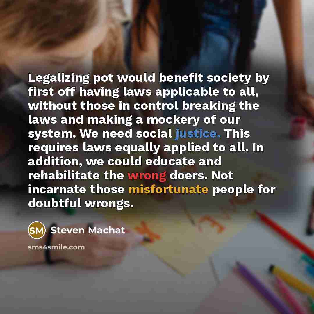 “Legalizing pot would benefit society by first off having laws applicable to all, without those in control breaking the laws and making a mockery of our system. We need social justice. This requires laws equally applied to all. In addition, we could educate and rehabilitate the wrong doers. Not…” quote by Steven Machat