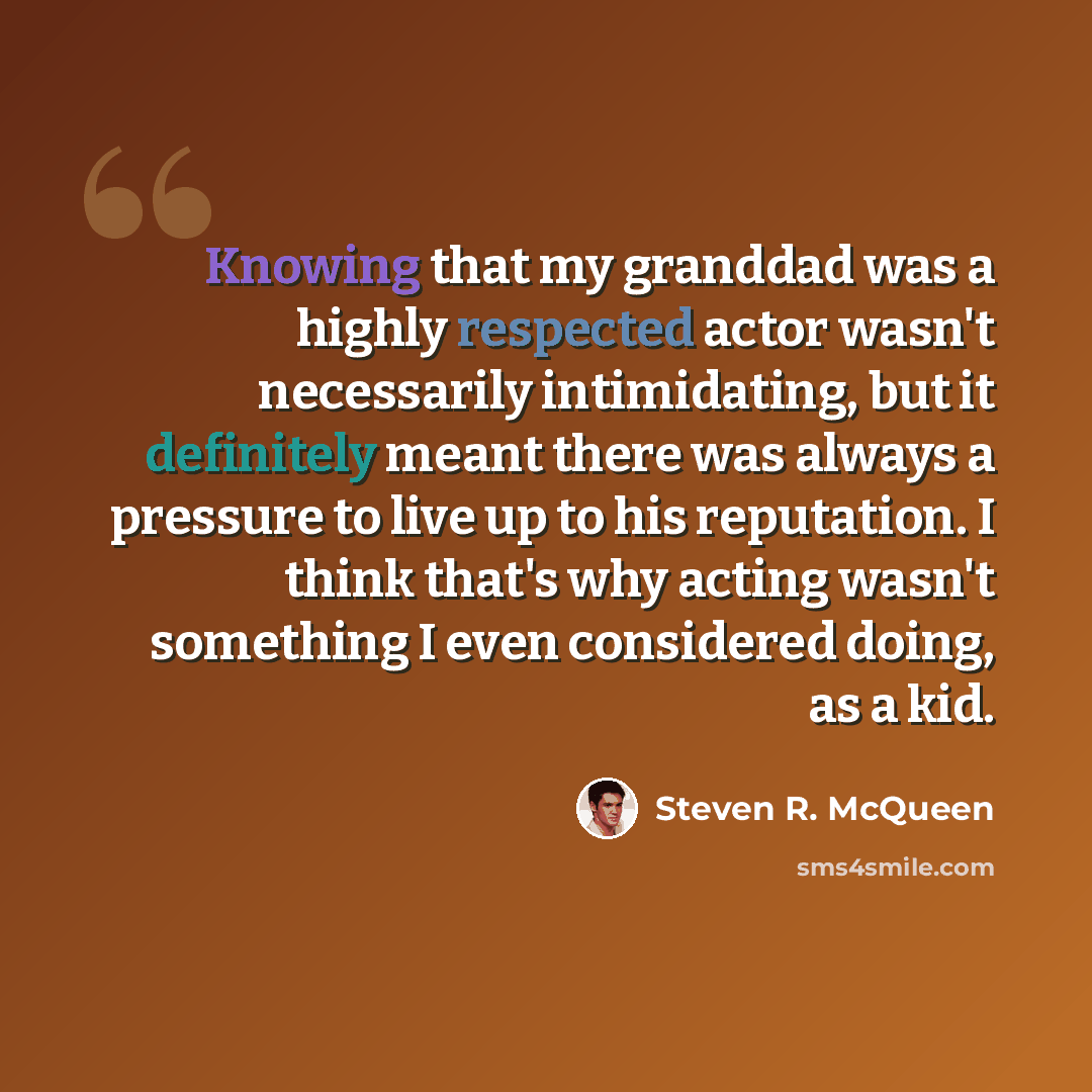 “Knowing that my granddad was a highly respected actor wasn't necessarily intimidating, but it definitely meant there was always a pressure to live up to his reputation. I think that's why acting wasn't something I even considered doing, as a kid.” quote by Steven R. McQueen