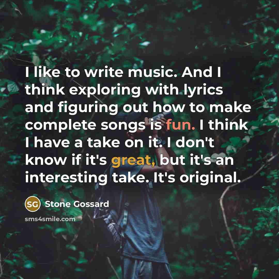 “I like to write music. And I think exploring with lyrics and figuring out how to make complete songs is fun. I think I have a take on it. I don't know if it's great, but it's an interesting take. It's original.” quote by Stone Gossard