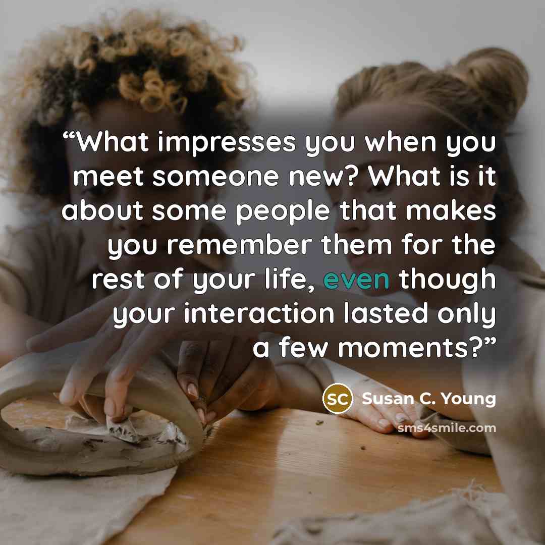 “What impresses you when you meet someone new? What is it about some people that makes you remember them for the rest of your life, even though your interaction lasted only a few moments?” quote by Susan C. Young