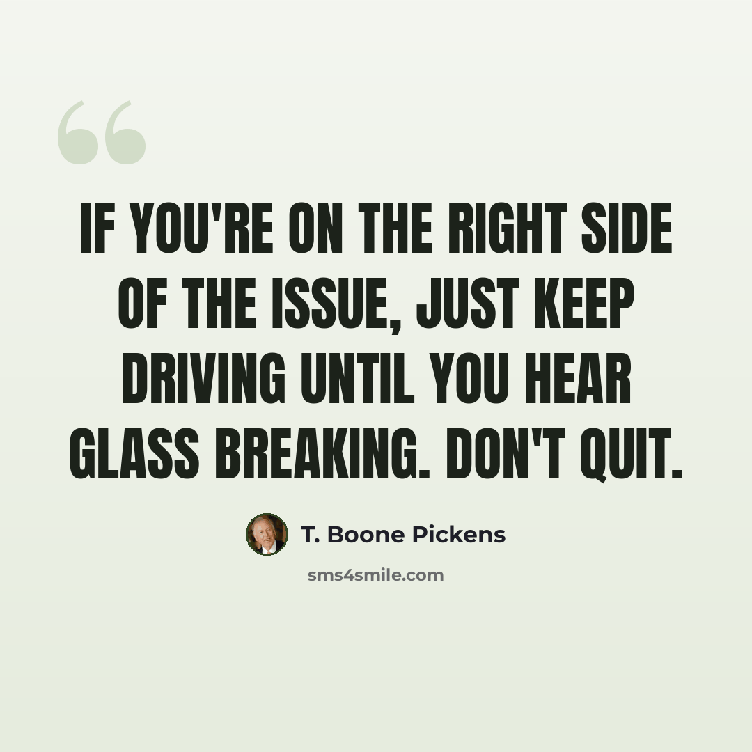 “If you're on the right side of the issue, just keep driving until you hear glass breaking. Don't quit.” quote by T. Boone Pickens