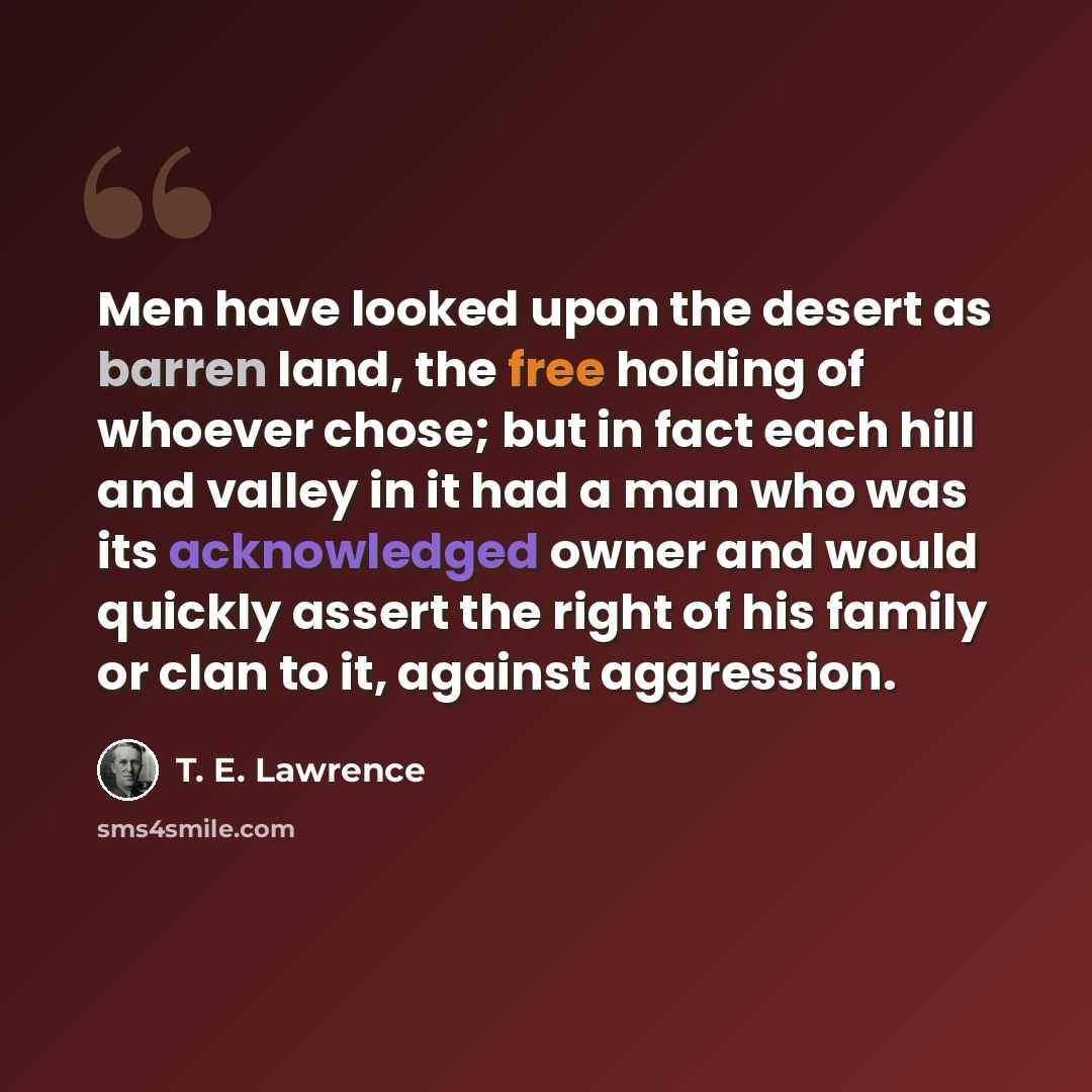 “Men have looked upon the desert as barren land, the free holding of whoever chose; but in fact each hill and valley in it had a man who was its acknowledged owner and would quickly assert the right of his family or clan to it, against aggression.” quote by T. E. Lawrence