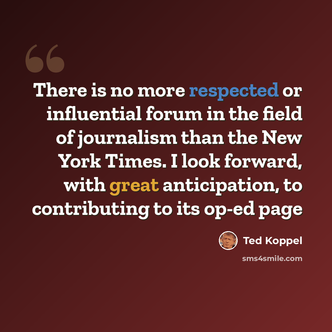 “There is no more respected or influential forum in the field of journalism than the New York Times. I look forward, with great anticipation, to contributing to its op-ed page” quote by Ted Koppel