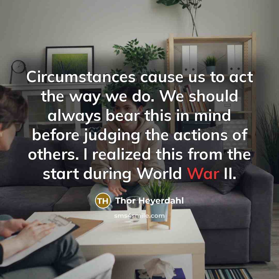 “Circumstances cause us to act the way we do. We should always bear this in mind before judging the actions of others. I realized this from the start during World War II.” quote by Thor Heyerdahl