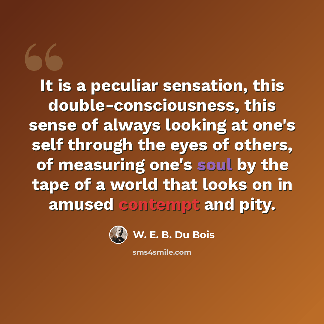 “It is a peculiar sensation, this double-consciousness, this sense of always looking at one's self through the eyes of others, of measuring one's soul by the tape of a world that looks on in amused contempt and pity.” quote by W. E. B. Du Bois