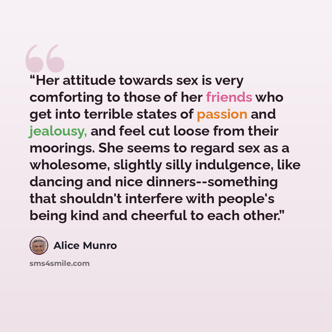 “Her attitude towards sex is very comforting to those of her friends who get into terrible states of passion and jealousy, and feel cut loose from their moorings. She seems to regard sex as a wholesome, slightly silly indulgence, like dancing and nice dinners--something that shouldn't interfere…” quote by Alice Munro