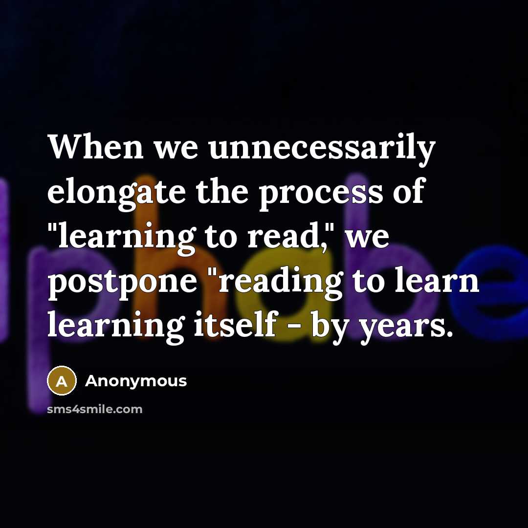 “When we unnecessarily elongate the process of "learning to read," we postpone "reading to learn learning itself - by years.” quote by Anonymous
