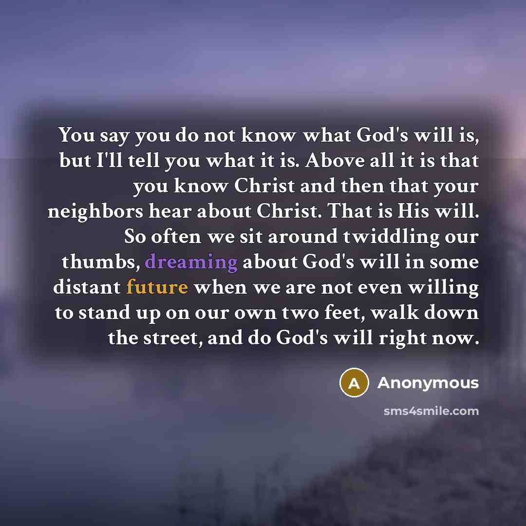 “You say you do not know what God's will is, but I'll tell you what it is. Above all it is that you know Christ and then that your neighbors hear about Christ. That is His will. So often we sit around twiddling our thumbs, dreaming about God's will in some distant future when we are not even…” quote by Anonymous