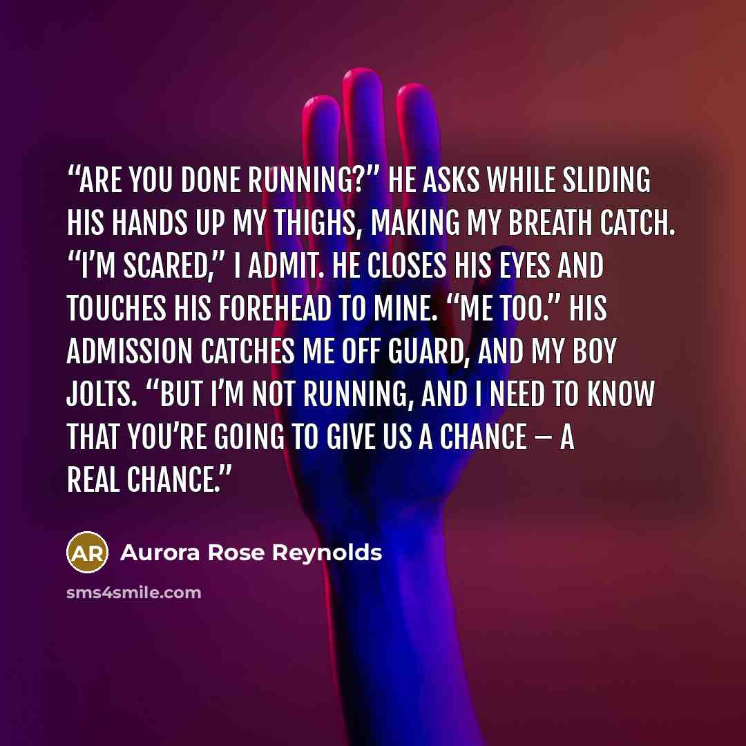 “Are you done running?” he asks while sliding his hands up my thighs, making my breath catch. “I’m scared,” I admit. He closes his eyes and touches his forehead to mine. “Me too.” His admission catches me off guard, and my boy jolts. “But I’m not running, and I need to know that you’re going to…” quote by Aurora Rose Reynolds