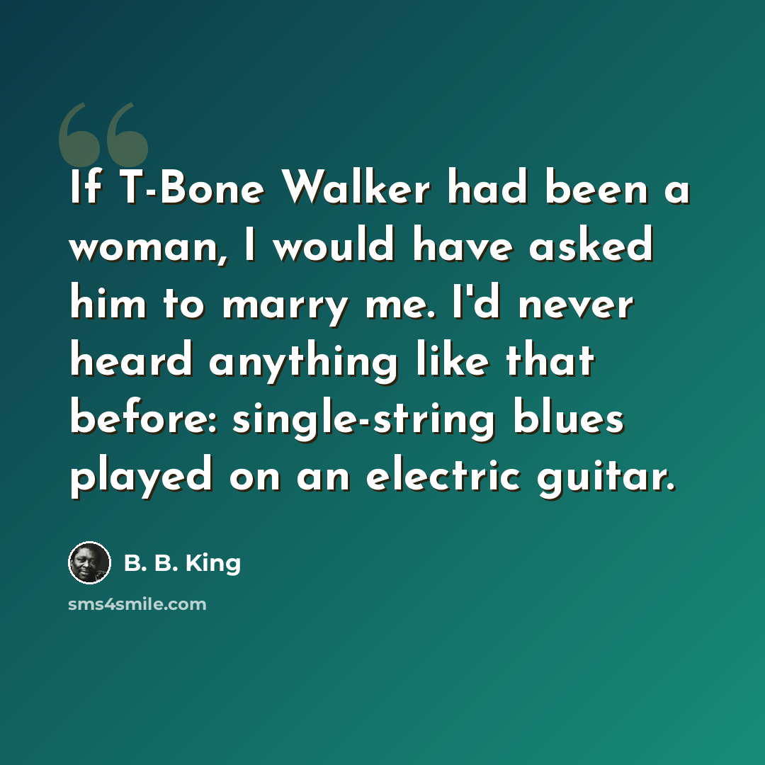 “If T-Bone Walker had been a woman, I would have asked him to marry me. I'd never heard anything like that before: single-string blues played on an electric guitar.” quote by B. B. King
