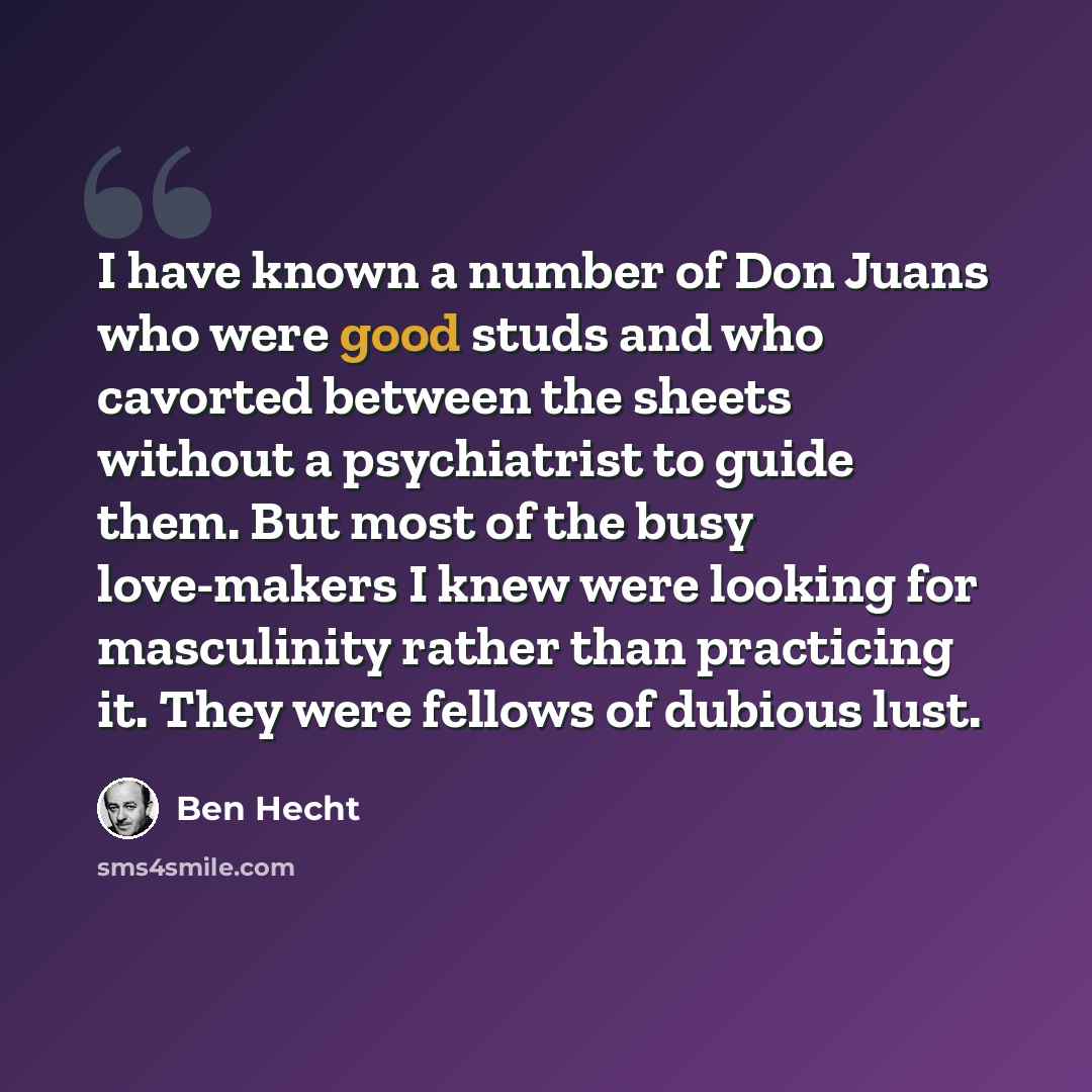 “I have known a number of Don Juans who were good studs and who cavorted between the sheets without a psychiatrist to guide them. But most of the busy love-makers I knew were looking for masculinity rather than practicing it. They were fellows of dubious lust.” quote by Ben Hecht