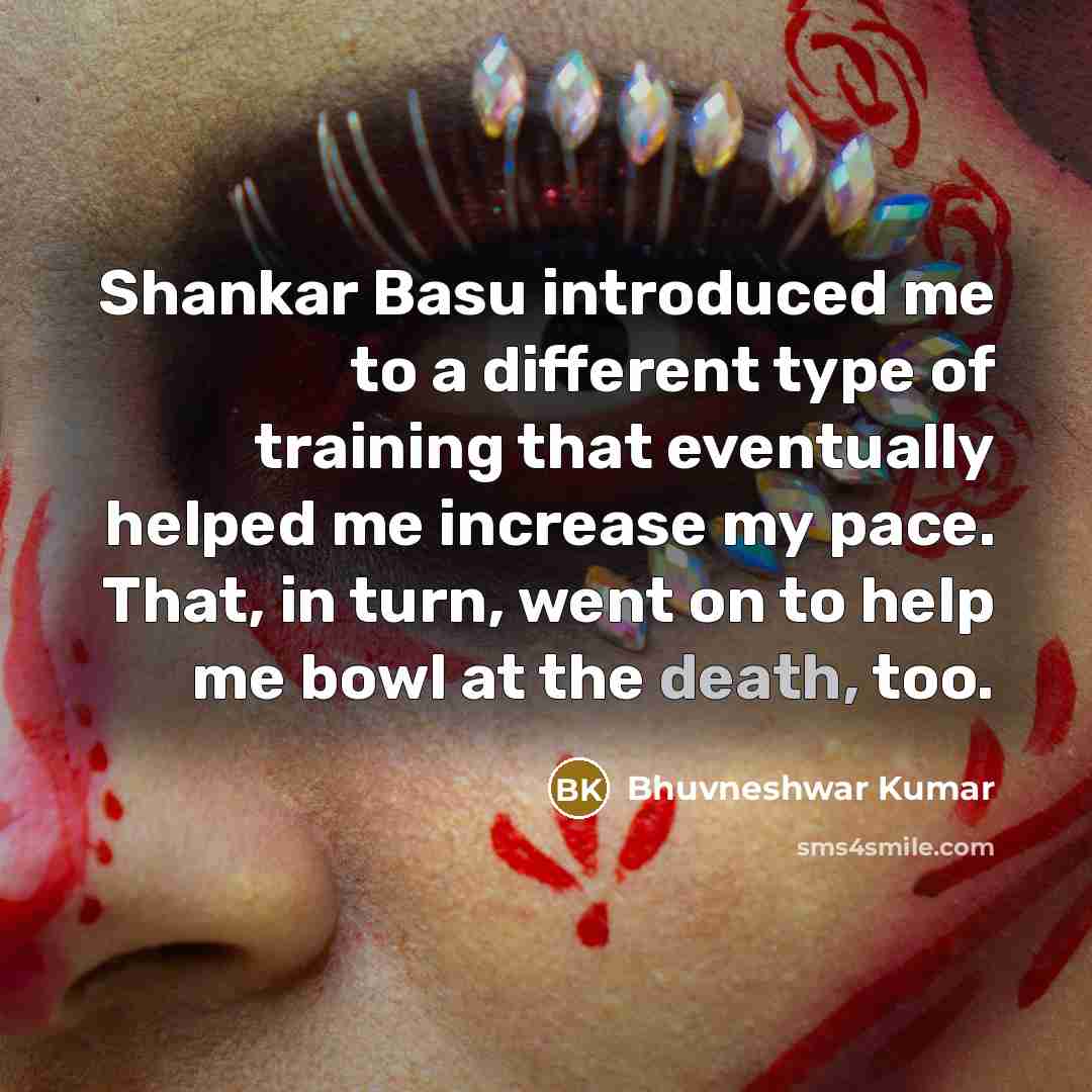 “Shankar Basu introduced me to a different type of training that eventually helped me increase my pace. That, in turn, went on to help me bowl at the death, too.” quote by Bhuvneshwar Kumar