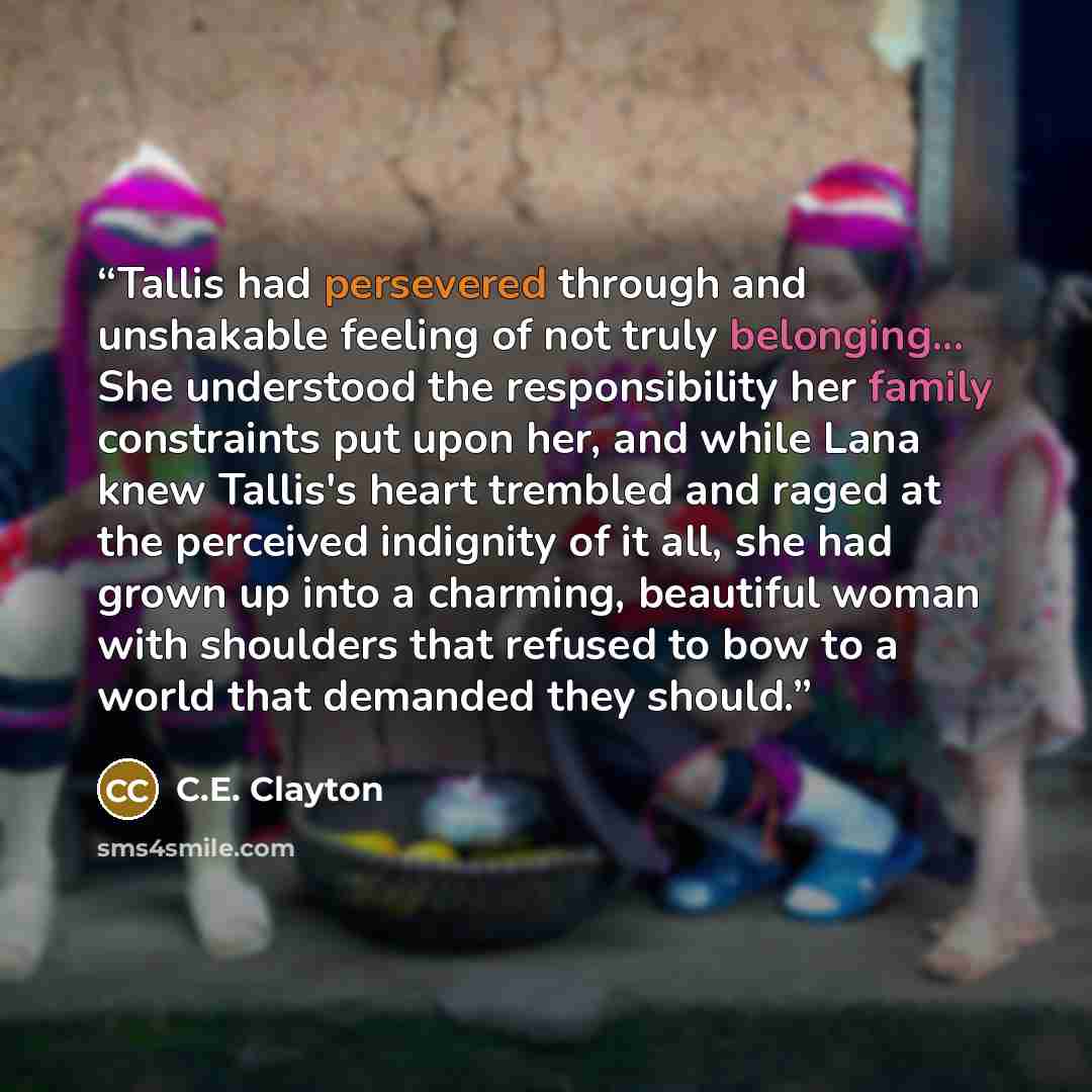 “Tallis had persevered through and unshakable feeling of not truly belonging... She understood the responsibility her family constraints put upon her, and while Lana knew Tallis's heart trembled and raged at the perceived indignity of it all, she had grown up into a charming, beautiful woman with…” quote by C.E. Clayton