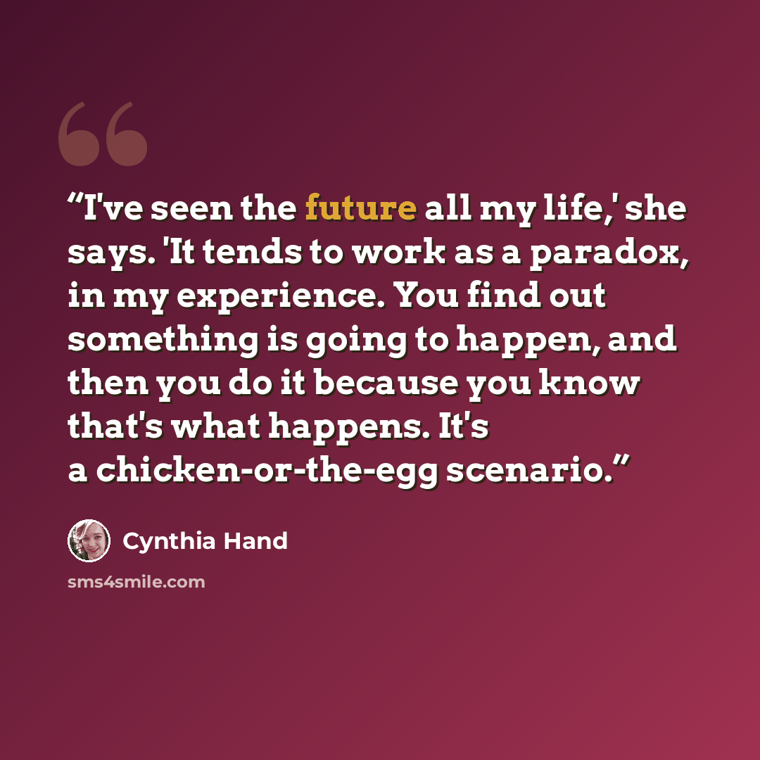 “I've seen the future all my life,' she says. 'It tends to work as a paradox, in my experience. You find out something is going to happen, and then you do it because you know that's what happens. It's a chicken-or-the-egg scenario.” quote by Cynthia Hand