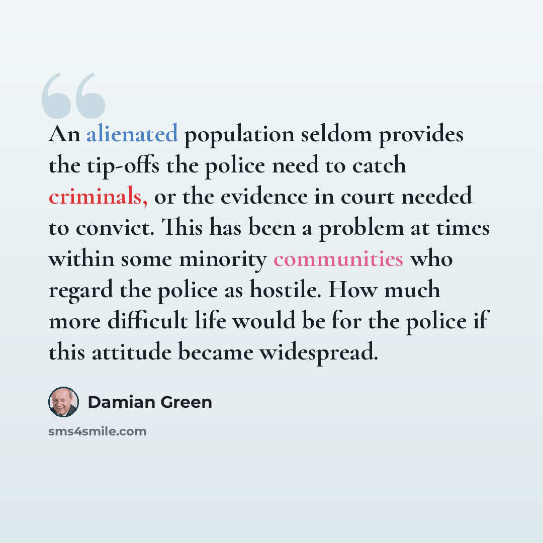 “An alienated population seldom provides the tip-offs the police need to catch criminals, or the evidence in court needed to convict. This has been a problem at times within some minority communities who regard the police as hostile. How much more difficult life would be for the police if this…” quote by Damian Green