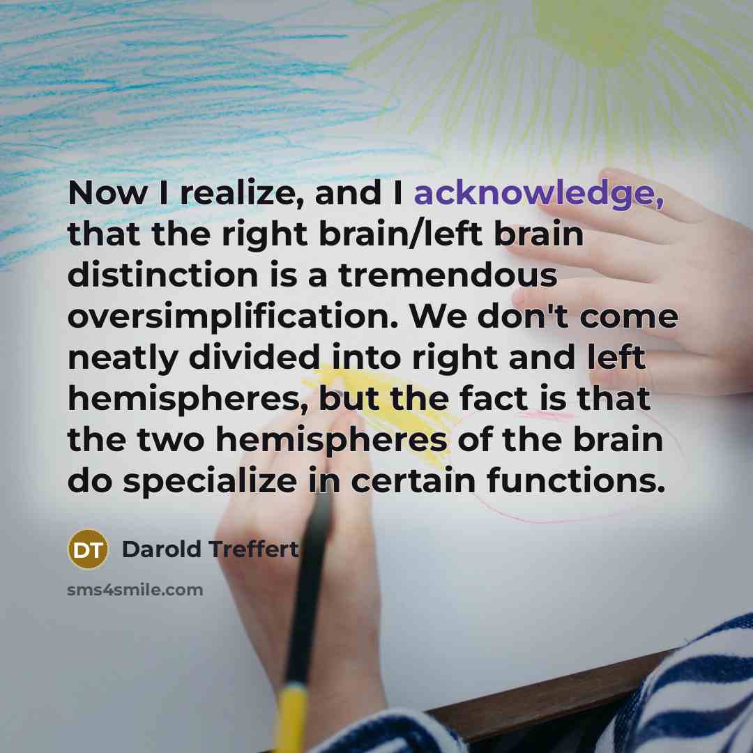 “Now I realize, and I acknowledge, that the right brain/left brain distinction is a tremendous oversimplification. We don't come neatly divided into right and left hemispheres, but the fact is that the two hemispheres of the brain do specialize in certain functions.” quote by Darold Treffert