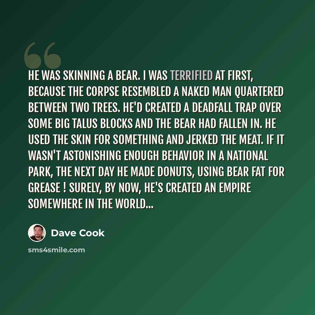 “He was skinning a bear. I was terrified at first, because the corpse resembled a naked man quartered between two trees. He'd created a deadfall trap over some big talus blocks and the bear had fallen in. He used the skin for something and jerked the meat. If it wasn't astonishing enough behavior…” quote by Dave Cook