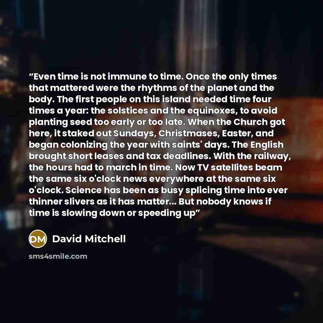 “Even time is not immune to time. Once the only times that mattered were the rhythms of the planet and the body. The first people on this island needed time four times a year: the solstices and the equinoxes, to avoid planting seed too early or too late. When the Church got here, it staked out…” quote by David Mitchell