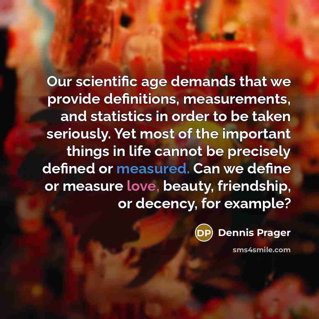 “Our scientific age demands that we provide definitions, measurements, and statistics in order to be taken seriously. Yet most of the important things in life cannot be precisely defined or measured. Can we define or measure love, beauty, friendship, or decency, for example?” quote by Dennis Prager