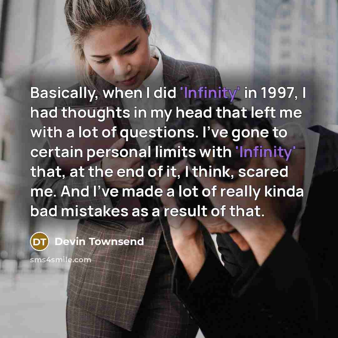 “Basically, when I did 'Infinity' in 1997, I had thoughts in my head that left me with a lot of questions. I've gone to certain personal limits with 'Infinity' that, at the end of it, I think, scared me. And I've made a lot of really kinda bad mistakes as a result of that.” quote by Devin Townsend