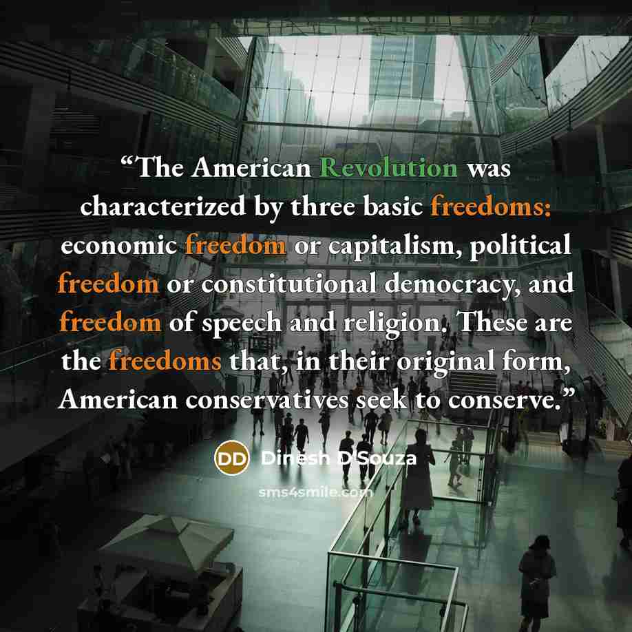 “The American Revolution was characterized by three basic freedoms: economic freedom or capitalism, political freedom or constitutional democracy, and freedom of speech and religion. These are the freedoms that, in their original form, American conservatives seek to conserve.” quote by Dinesh D'Souza