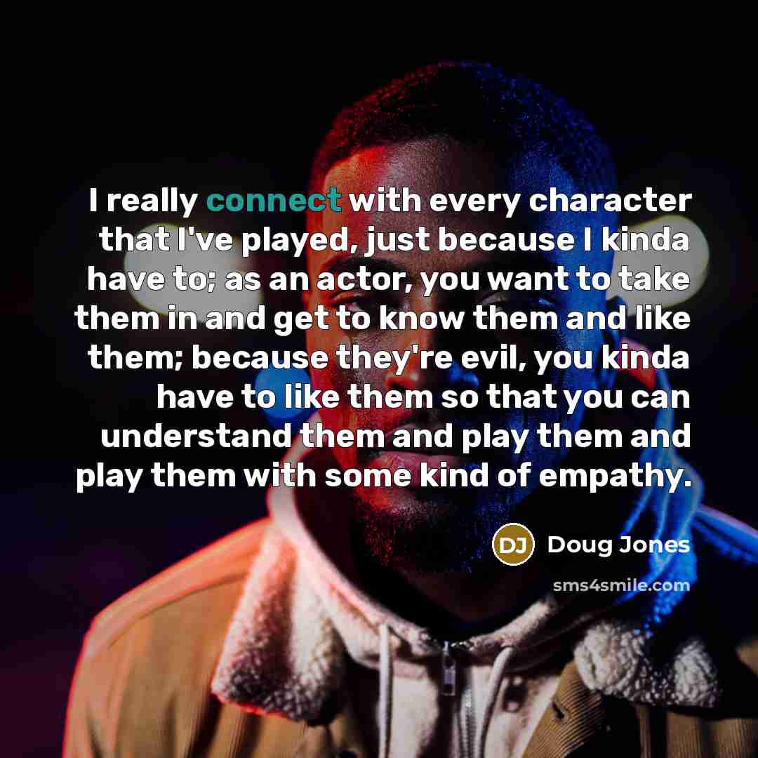 “I really connect with every character that I've played, just because I kinda have to; as an actor, you want to take them in and get to know them and like them; because they're evil, you kinda have to like them so that you can understand them and play them and play them with some kind of empathy.” quote by Doug Jones