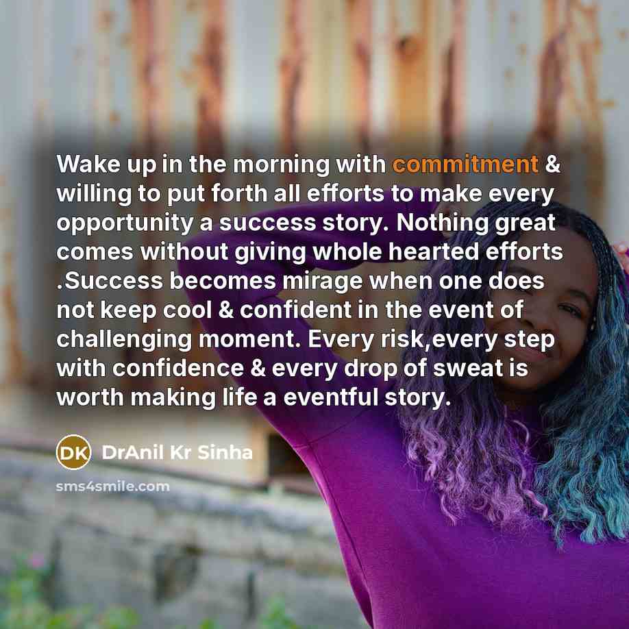“Wake up in the morning with commitment & willing to put forth all efforts to make every opportunity a success story. Nothing great comes without giving whole hearted efforts .Success becomes mirage when one does not keep cool & confident in the event of challenging moment. Every risk,every step…” quote by DrAnil Kr Sinha