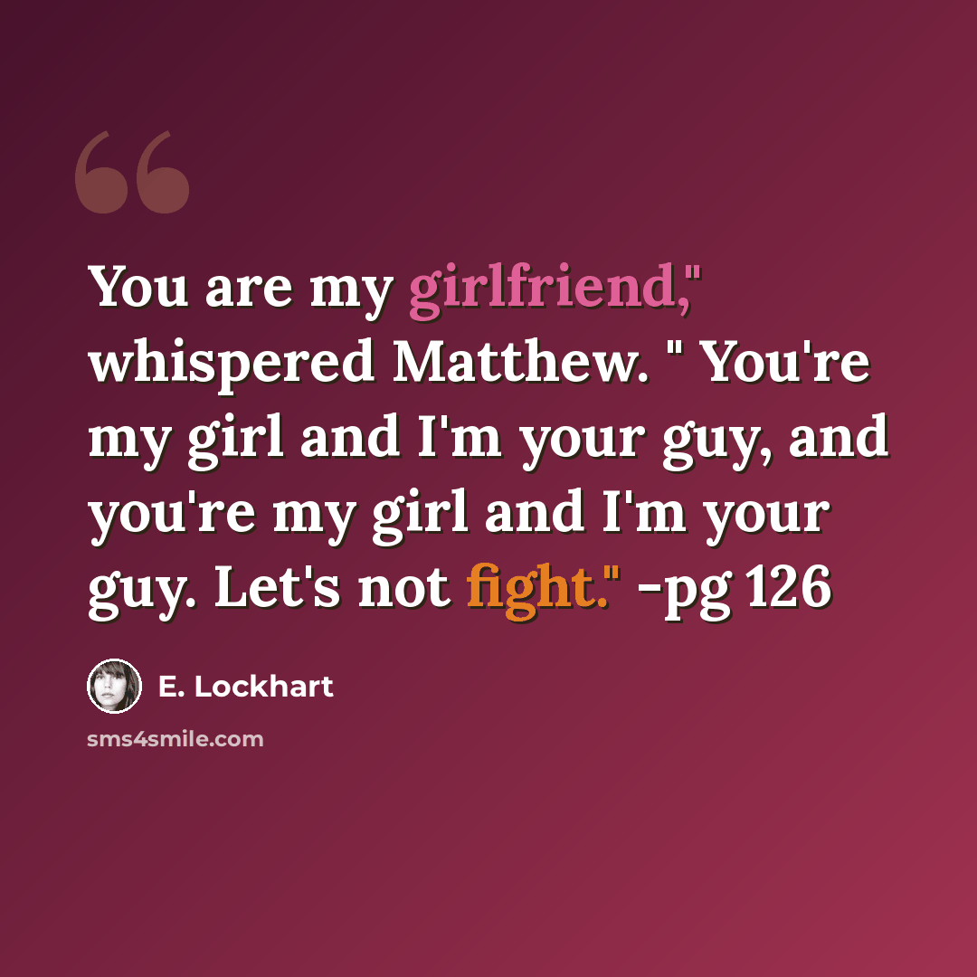 “You are my girlfriend," whispered Matthew. " You're my girl and I'm your guy, and you're my girl and I'm your guy. Let's not fight." -pg 126” quote by E. Lockhart
