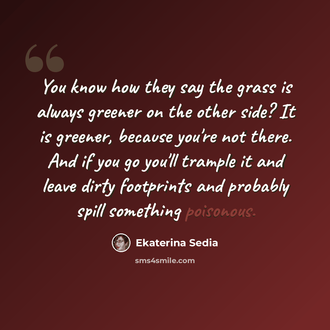“You know how they say the grass is always greener on the other side? It is greener, because you're not there. And if you go you'll trample it and leave dirty footprints and probably spill something poisonous.” quote by Ekaterina Sedia