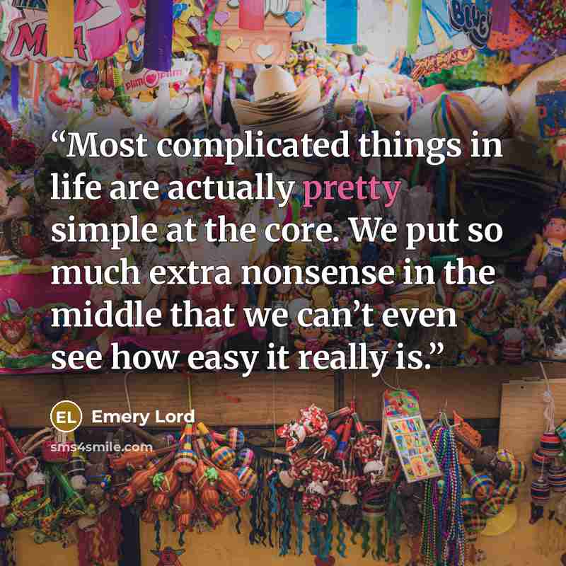 “Most complicated things in life are actually pretty simple at the core. We put so much extra nonsense in the middle that we can’t even see how easy it really is.” quote by Emery Lord