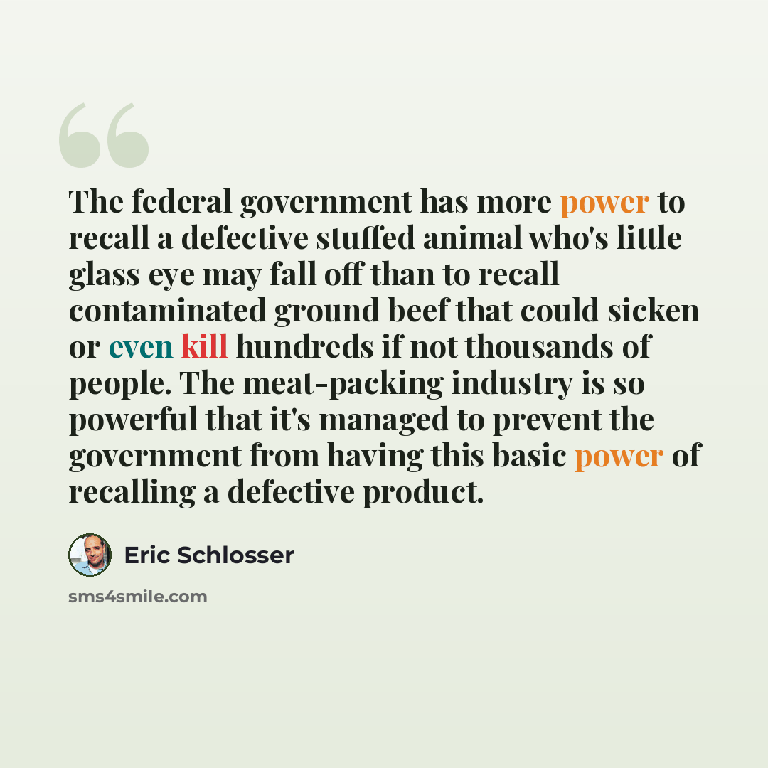 “The federal government has more power to recall a defective stuffed animal who's little glass eye may fall off than to recall contaminated ground beef that could sicken or even kill hundreds if not thousands of people. The meat-packing industry is so powerful that it's managed to prevent the…” quote by Eric Schlosser