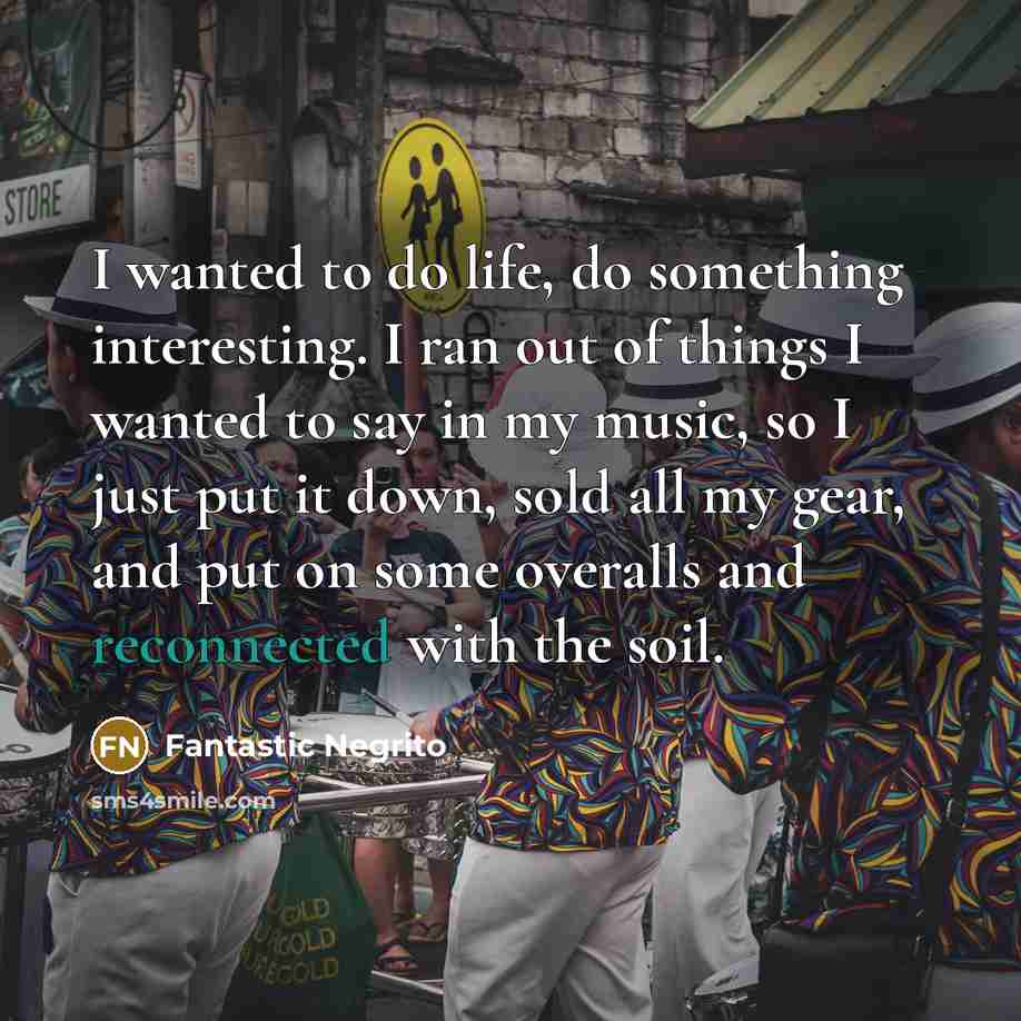 “I wanted to do life, do something interesting. I ran out of things I wanted to say in my music, so I just put it down, sold all my gear, and put on some overalls and reconnected with the soil.” quote by Fantastic Negrito